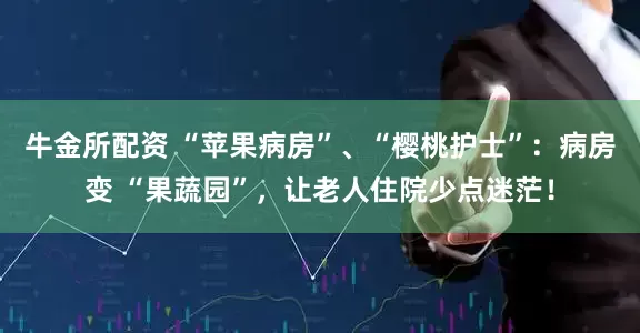 牛金所配资 “苹果病房”、“樱桃护士”：病房变 “果蔬园”，让老人住院少点迷茫！