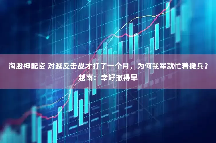 淘股神配资 对越反击战才打了一个月，为何我军就忙着撤兵？越南：幸好撤得早