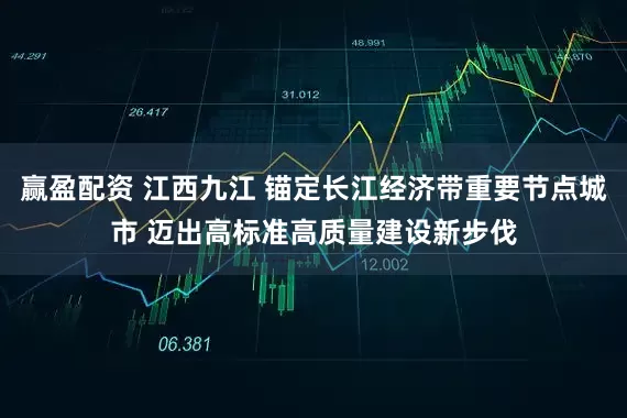 赢盈配资 江西九江 锚定长江经济带重要节点城市 迈出高标准高质量建设新步伐