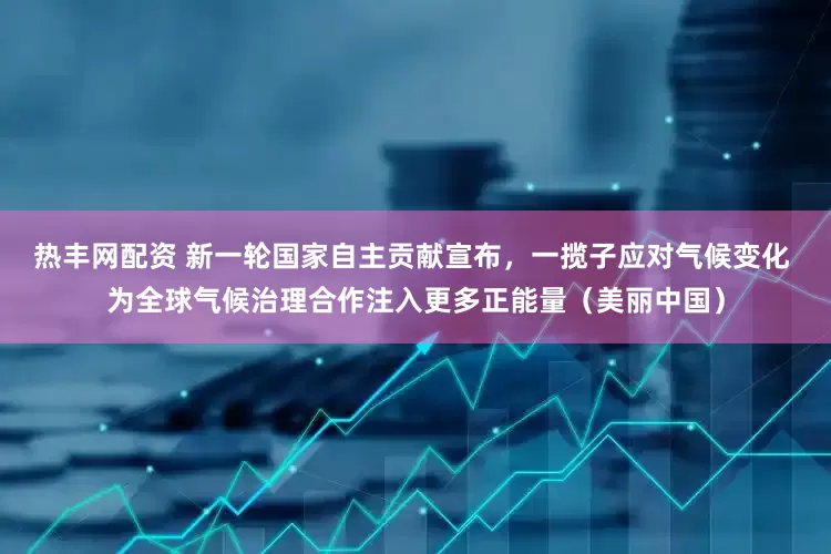 热丰网配资 新一轮国家自主贡献宣布，一揽子应对气候变化 为全球气候治理合作注入更多正能量（美丽中国）