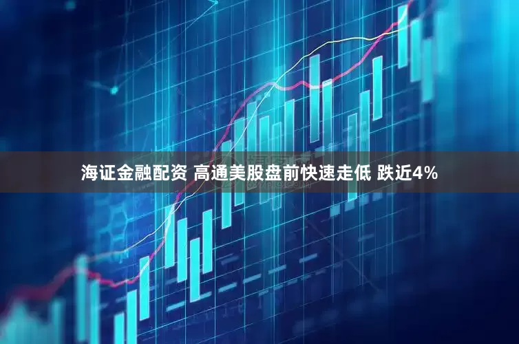 海证金融配资 高通美股盘前快速走低 跌近4%