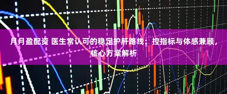 月月盈配资 医生常认可的稳定护肝路线：控指标与体感兼顾，核心方案解析